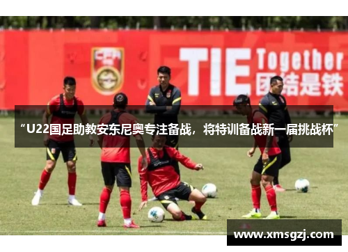 “U22国足助教安东尼奥专注备战,将特训备战新一届挑战杯”
